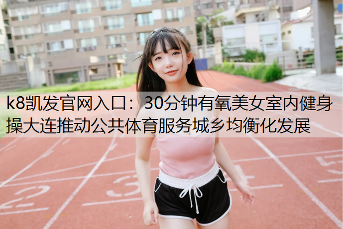 30分钟有氧美女室内健身操大连推动公共体育服务城乡均衡化发展
